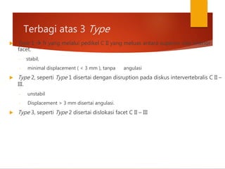 Terbagi atas 3 Type
 Type 1  fr yang melalui pedikel C II yang meluas antara superior dan inferior
facet.
- stabil,
- minimal displacement ( < 3 mm ), tanpa angulasi
 Type 2, seperti Type 1 disertai dengan disruption pada diskus intervertebralis C II –
III.
- unstabil
- Displacement > 3 mm disertai angulasi.
 Type 3, seperti Type 2 disertai dislokasi facet C II – III
 
