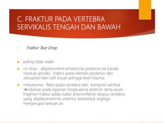 C. FRAKTUR PADA VERTEBRA
SERVIKALIS TENGAH DAN BAWAH
1. Fraktur Tear Drop
 paling tidak stabil
 ciri khas : displacement vertebra ke posterior ke kanalis
medula spinalis , fraktur pada elemen posterior dan
disruption dari soft tissue setinggi level trauma.
 mekanisme : fleksi pada vertebra dan kompresi vertikal
robekan pada ligamen longitudinal anterior serta avulsi
fragmen fraktur pada sudut anteroinferior korpus vertebra
yang displacement ke anterior, berbentuk segitiga
menyerupai tetesan air.
 