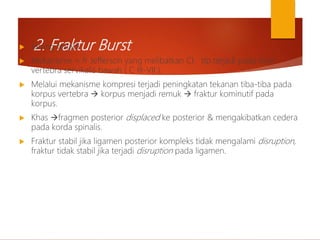 2. Fraktur Burst
 Jarang terjadi.
 Mekanisme ≈ fr Jefferson yang melibatkan CI ttp terjadi pada level
vertebra servikalis bawah ( C III-VII ).
 Melalui mekanisme kompresi terjadi peningkatan tekanan tiba-tiba pada
korpus vertebra  korpus menjadi remuk  fraktur kominutif pada
korpus.
 Khas fragmen posterior displaced ke posterior & mengakibatkan cedera
pada korda spinalis.
 Fraktur stabil jika ligamen posterior kompleks tidak mengalami disruption,
fraktur tidak stabil jika terjadi disruption pada ligamen.
 