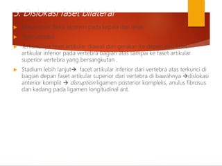5. Dislokasi faset bilateral
 Mekanisme: fleksi ekstrem pada kepala dan leher.
 Type unstabil.
 Terkuncinya faset artikular diawali dari gerakan ke depan dari faset
artikular inferior pada vertebra bagian atas sampai ke faset artikular
superior vertebra yang bersangkutan .
 Stadium lebih lanjut facet artikular inferior dari vertebra atas terkunci di
bagian depan faset artikular superior dari vertebra di bawahnya dislokasi
anterior komplit  disruption ligamen posterior kompleks, anulus fibrosus
dan kadang pada ligamen longitudinal ant.
 