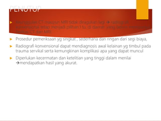 PENUTUP
 Keunggulan CT maupun MRI tidak diragukan lagi  radiografi
konvensional tetap menjadi pilihan I tu. di daerah yang belum mempunyai
fasilitas CT dan MRI.
 Prosedur pemeriksaan yg singkat , sederhana dan ringan dari segi biaya,
 Radiografi konvensional dapat mendiagnosis awal kelainan yg timbul pada
trauma servikal serta kemungkinan komplikasi apa yang dapat muncul
 Diperlukan kecermatan dan ketelitian yang tinggi dalam menilai
mendapatkan hasil yang akurat.
 