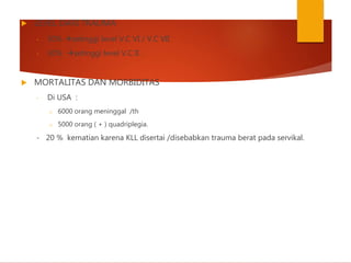  LEVEL DARI TRAUMA
- 50% setinggi level V.C VI / V.C VII
- 30% setinggi level V.C II .
 MORTALITAS DAN MORBIDITAS
- Di USA :
o 6000 orang meninggal /th
o 5000 orang ( + ) quadriplegia.
- 20 % kematian karena KLL disertai /disebabkan trauma berat pada servikal.
 