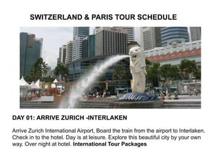 SWITZERLAND & PARIS TOUR SCHEDULE
DAY 01: ARRIVE ZURICH -INTERLAKEN
Arrive Zurich International Airport, Board the train from the airport to Interlaken.
Check in to the hotel. Day is at leisure. Explore this beautiful city by your own
way. Over night at hotel. International Tour Packages
 