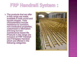  The products that we offer
in this range are made
available in both round and
square shapes. Their
characteristics include
resistance to corrosion,
non-conductive properties,
customized in fabrication
and long but low-
maintenance based life.
Products in the range are
inclusive of FRP Handrail
and Fibreglass Handrail
which are offered in the
following categories.
 