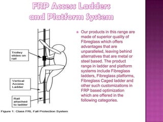  Our products in this range are
made of superior quality of
Fibreglass which offers
advantages that are
unparalleled, leaving behind
alternatives that are metal or
steel based. The product
range in ladder and platform
systems include Fibreglass
ladders, Fibreglass platforms,
Fibreglass Caged ladder and
other such customizations in
FRP based optimization
which are offered in the
following categories.
 