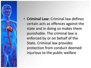 • Criminal Law: Criminal law defines
certain acts as offences against the
state and in doing so makes them
punishable. The criminal law is
enforced by or on behalf of the
State. Criminal law provides
protection from conduct deemed
injurious to the public welfare
 