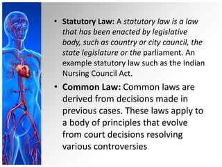 • Statutory Law: A statutory law is a law
that has been enacted by legislative
body, such as country or city council, the
state legislature or the parliament. An
example statutory law such as the Indian
Nursing Council Act.
• Common Law: Common laws are
derived from decisions made in
previous cases. These laws apply to
a body of principles that evolve
from court decisions resolving
various controversies
 