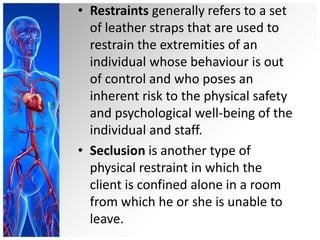 • Restraints generally refers to a set
of leather straps that are used to
restrain the extremities of an
individual whose behaviour is out
of control and who poses an
inherent risk to the physical safety
and psychological well-being of the
individual and staff.
• Seclusion is another type of
physical restraint in which the
client is confined alone in a room
from which he or she is unable to
leave.
 