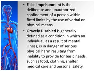 • False Imprisonment is the
deliberate and unauthorized
confinement of a person within
fixed limits by the use of verbal or
physical means.
• Gravely Disabled is generally
defined as a condition in which an
individual, as a result of mental
illness, is in danger of serious
physical harm resulting from
inability to provide for basic needs,
such as food, clothing, shelter,
medical care and personal safety.
 