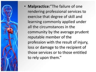 • Malpractice:“The failure of one
rendering professional services to
exercise that degree of skill and
learning commonly applied under
all the circumstances in the
community by the average prudent
reputable member of the
profession with the result of injury,
loss or damage to the recipient of
those services or to those entitled
to rely upon them.”
 