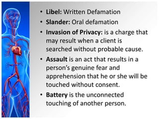 • Libel: Written Defamation
• Slander: Oral defamation
• Invasion of Privacy: is a charge that
may result when a client is
searched without probable cause.
• Assault is an act that results in a
person’s genuine fear and
apprehension that he or she will be
touched without consent.
• Battery is the unconnected
touching of another person.
 