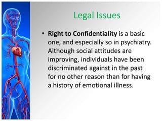 Legal Issues
• Right to Confidentiality is a basic
one, and especially so in psychiatry.
Although social attitudes are
improving, individuals have been
discriminated against in the past
for no other reason than for having
a history of emotional illness.
 