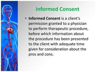 Informed Consent
• Informed Consent is a client’s
permission granted to a physician
to perform therapeutic procedure,
before which information about
the procedure has been presented
to the client with adequate time
given for consideration about the
pros and cons.
 