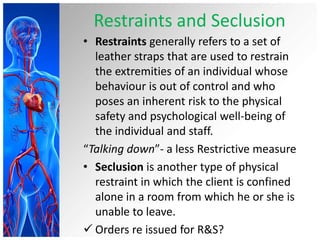 Restraints and Seclusion
• Restraints generally refers to a set of
leather straps that are used to restrain
the extremities of an individual whose
behaviour is out of control and who
poses an inherent risk to the physical
safety and psychological well-being of
the individual and staff.
“Talking down”- a less Restrictive measure
• Seclusion is another type of physical
restraint in which the client is confined
alone in a room from which he or she is
unable to leave.
 Orders re issued for R&S?
 