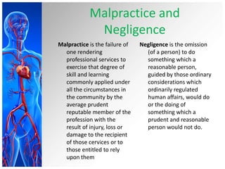 Malpractice and
Negligence
Malpractice is the failure of
one rendering
professional services to
exercise that degree of
skill and learning
commonly applied under
all the circumstances in
the community by the
average prudent
reputable member of the
profession with the
result of injury, loss or
damage to the recipient
of those cervices or to
those entitled to rely
upon them
Negligence is the omission
(of a person) to do
something which a
reasonable person,
guided by those ordinary
considerations which
ordinarily regulated
human affairs, would do
or the doing of
something which a
prudent and reasonable
person would not do.
 