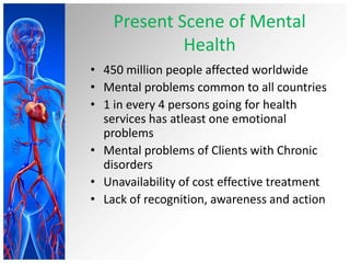 Present Scene of Mental
Health
• 450 million people affected worldwide
• Mental problems common to all countries
• 1 in every 4 persons going for health
services has atleast one emotional
problems
• Mental problems of Clients with Chronic
disorders
• Unavailability of cost effective treatment
• Lack of recognition, awareness and action
 