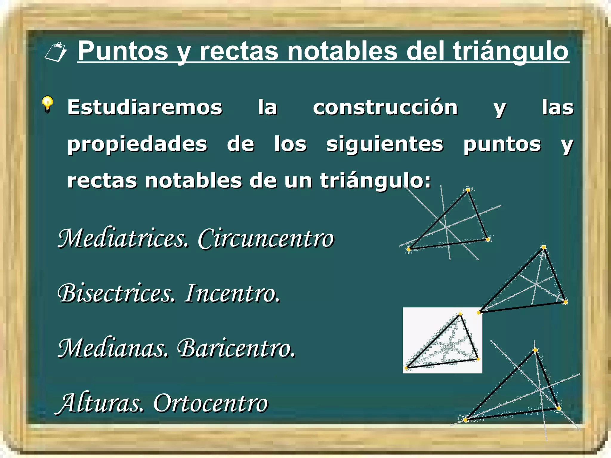  Puntos y rectas notables del triángulo

  Estudiaremos      la    construcción   y   las
  propiedades de los siguientes puntos y
  rectas notables de un triángulo:

 Mediatrices. Circuncentro
 Bisectrices. Incentro.
 Medianas. Baricentro.
 Alturas. Ortocentro
 
