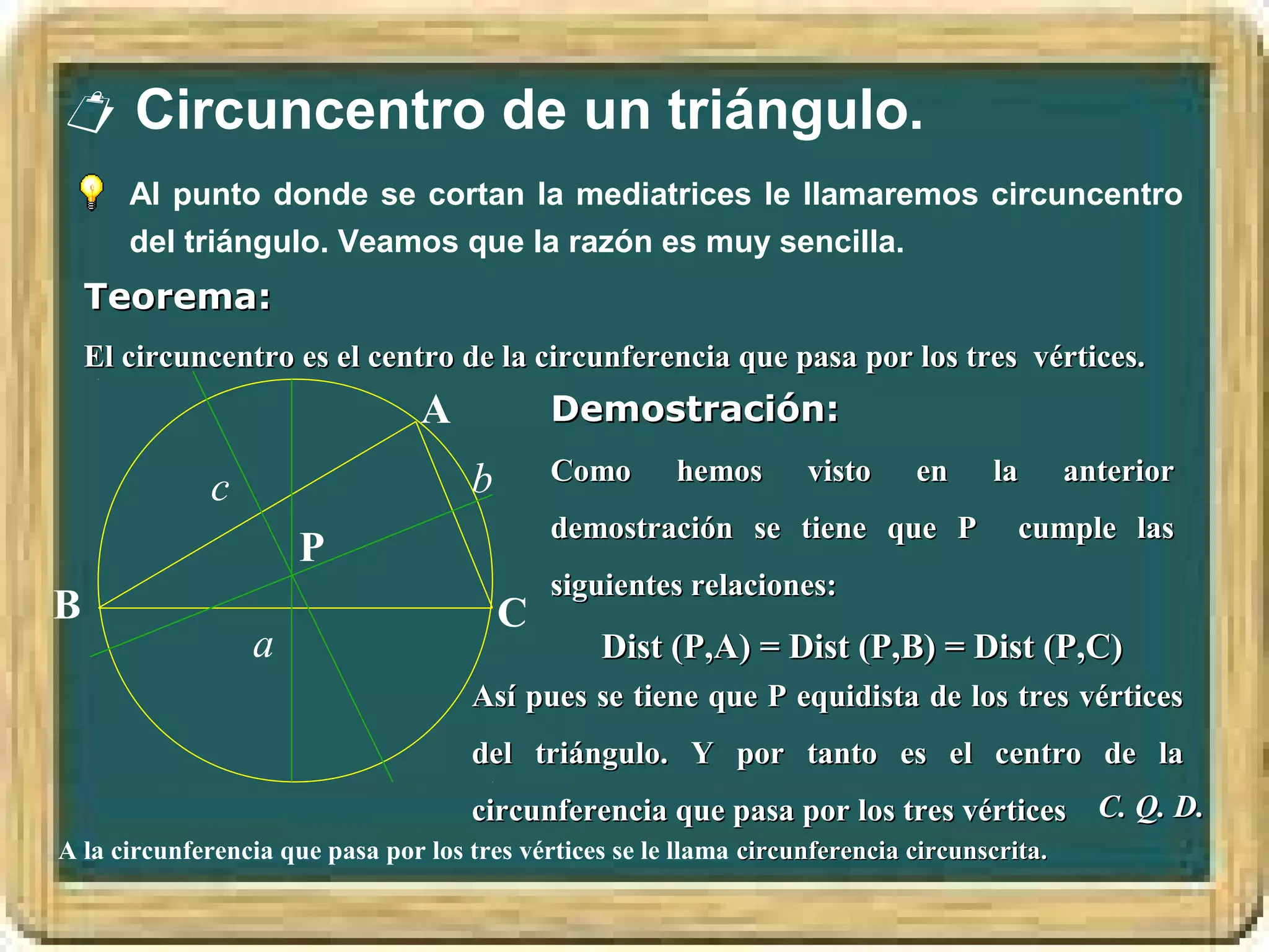 Circuncentro de un triángulo.
       Al punto donde se cortan la mediatrices le llamaremos circuncentro
       del triángulo. Veamos que la razón es muy sencilla.
    Teorema:
    El circuncentro es el centro de la circunferencia que pasa por los tres vértices.
                                 A            Demostración:

                                      b       Como      hemos       visto     en     la       anterior
              c
                                              demostración se tiene que P               cumple las
                      P
                                              siguientes relaciones:
B                                         C
                  a                              Dist (P,A) = Dist (P,B) = Dist (P,C)
                                      Así pues se tiene que P equidista de los tres vértices
                                      del triángulo. Y por tanto es el centro de la
                                      circunferencia que pasa por los tres vértices C. Q. D.
A la circunferencia que pasa por los tres vértices se le llama circunferencia circunscrita.
 