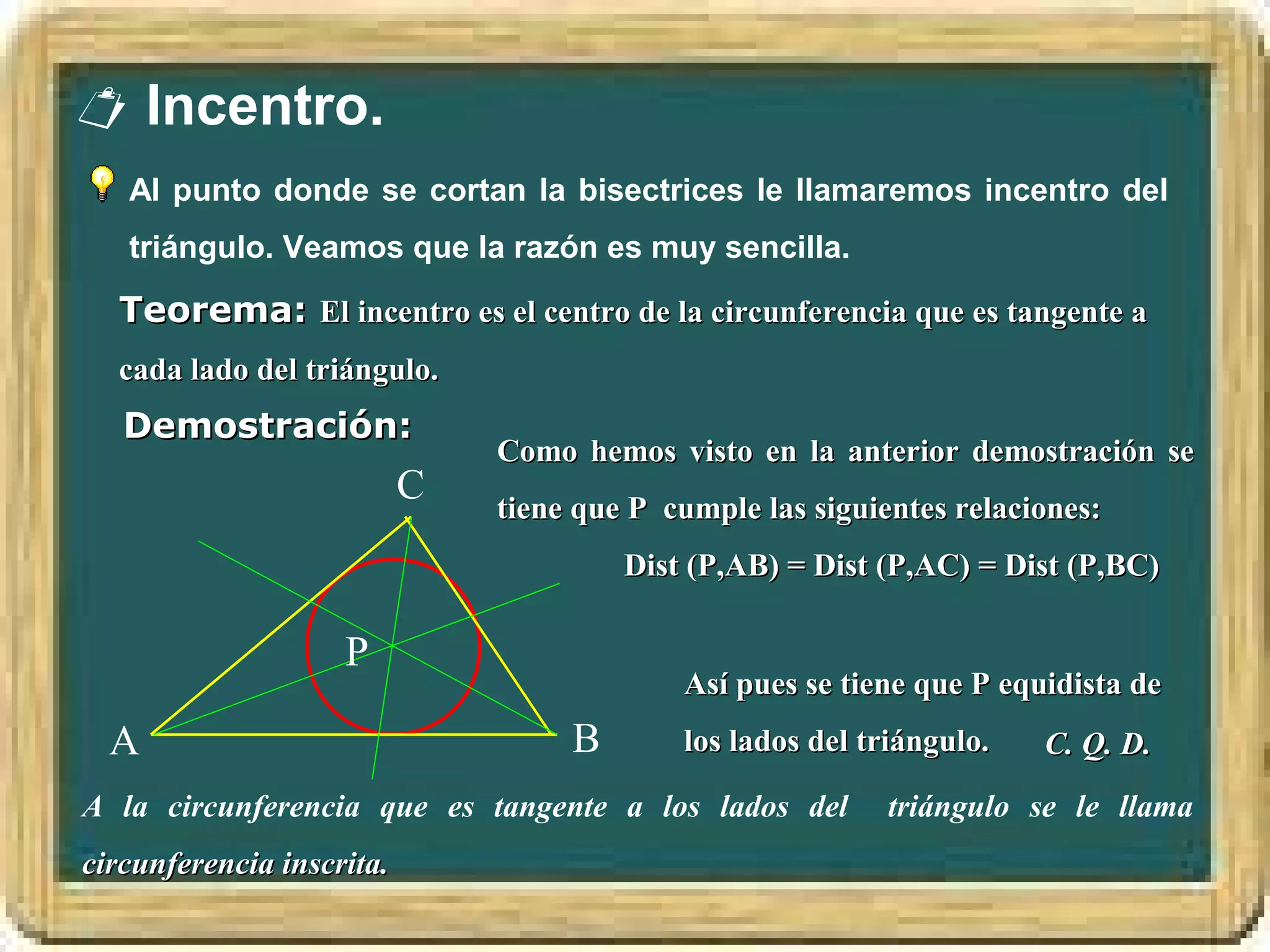  Incentro.
   Al punto donde se cortan la bisectrices le llamaremos incentro del
   triángulo. Veamos que la razón es muy sencilla.

  Teorema: El incentro es el centro de la circunferencia que es tangente a
  cada lado del triángulo.
   Demostración:
                               Como hemos visto en la anterior demostración se
                           C   tiene que P cumple las siguientes relaciones:
                                        Dist (P,AB) = Dist (P,AC) = Dist (P,BC)

                    P
                                            Así pues se tiene que P equidista de
  A                                 B       los lados del triángulo.   C. Q. D.
A la circunferencia que es tangente a los lados del         triángulo se le llama
circunferencia inscrita.
 