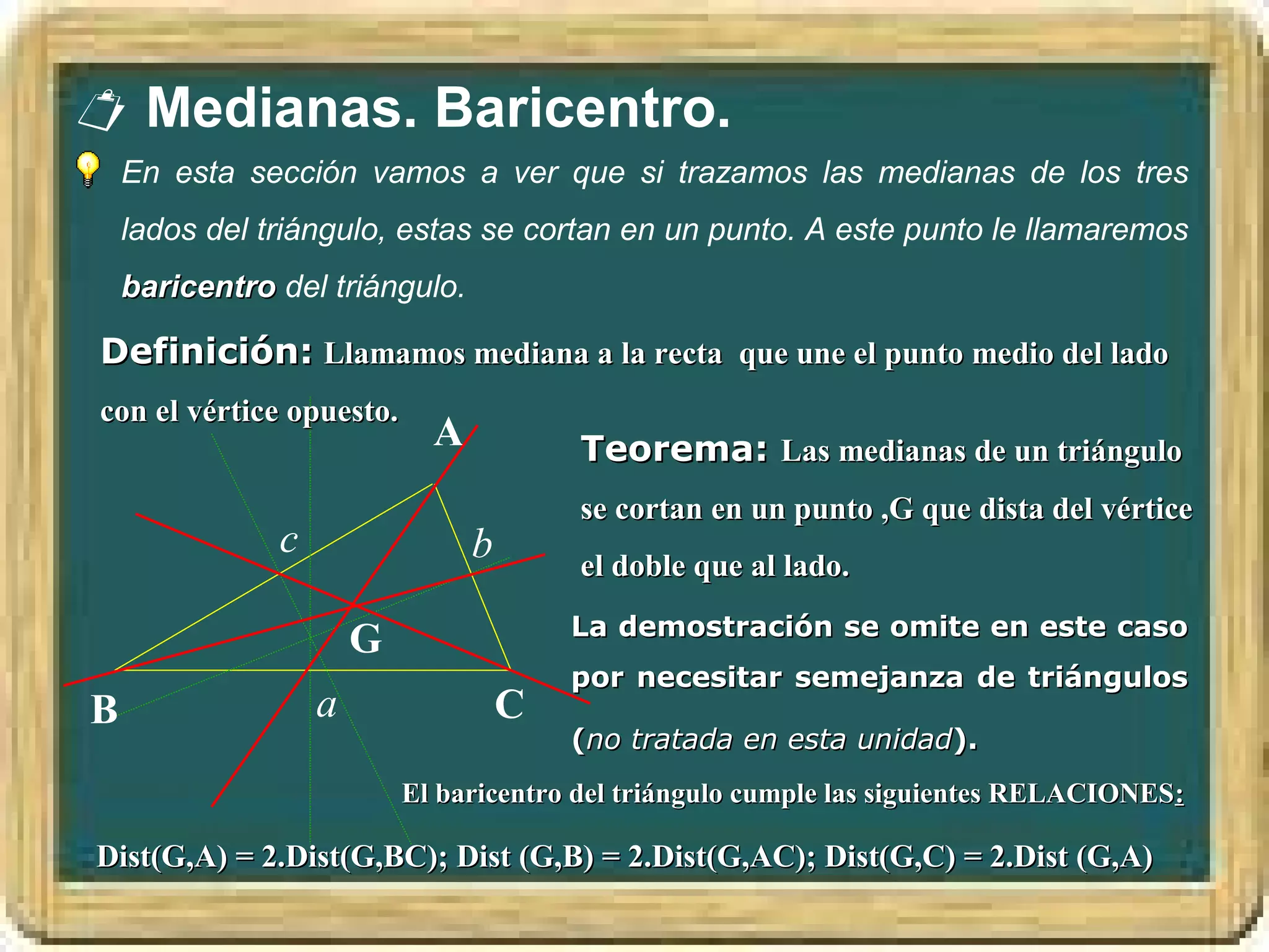  Medianas. Baricentro.
    En esta sección vamos a ver que si trazamos las medianas de los tres
    lados del triángulo, estas se cortan en un punto. A este punto le llamaremos
    baricentro del triángulo.

Definición: Llamamos mediana a la recta que une el punto medio del lado
con el vértice opuesto.
                             A           Teorema: Las medianas de un triángulo
                                         se cortan en un punto ,G que dista del vértice
               c                 b       el doble que al lado.
                                         La demostración se omite en este caso
                       G
                                         por necesitar semejanza de triángulos
B                  a                 C
                                         (no tratada en esta unidad).
                           El baricentro del triángulo cumple las siguientes RELACIONES:

Dist(G,A) = 2.Dist(G,BC); Dist (G,B) = 2.Dist(G,AC); Dist(G,C) = 2.Dist (G,A)
 