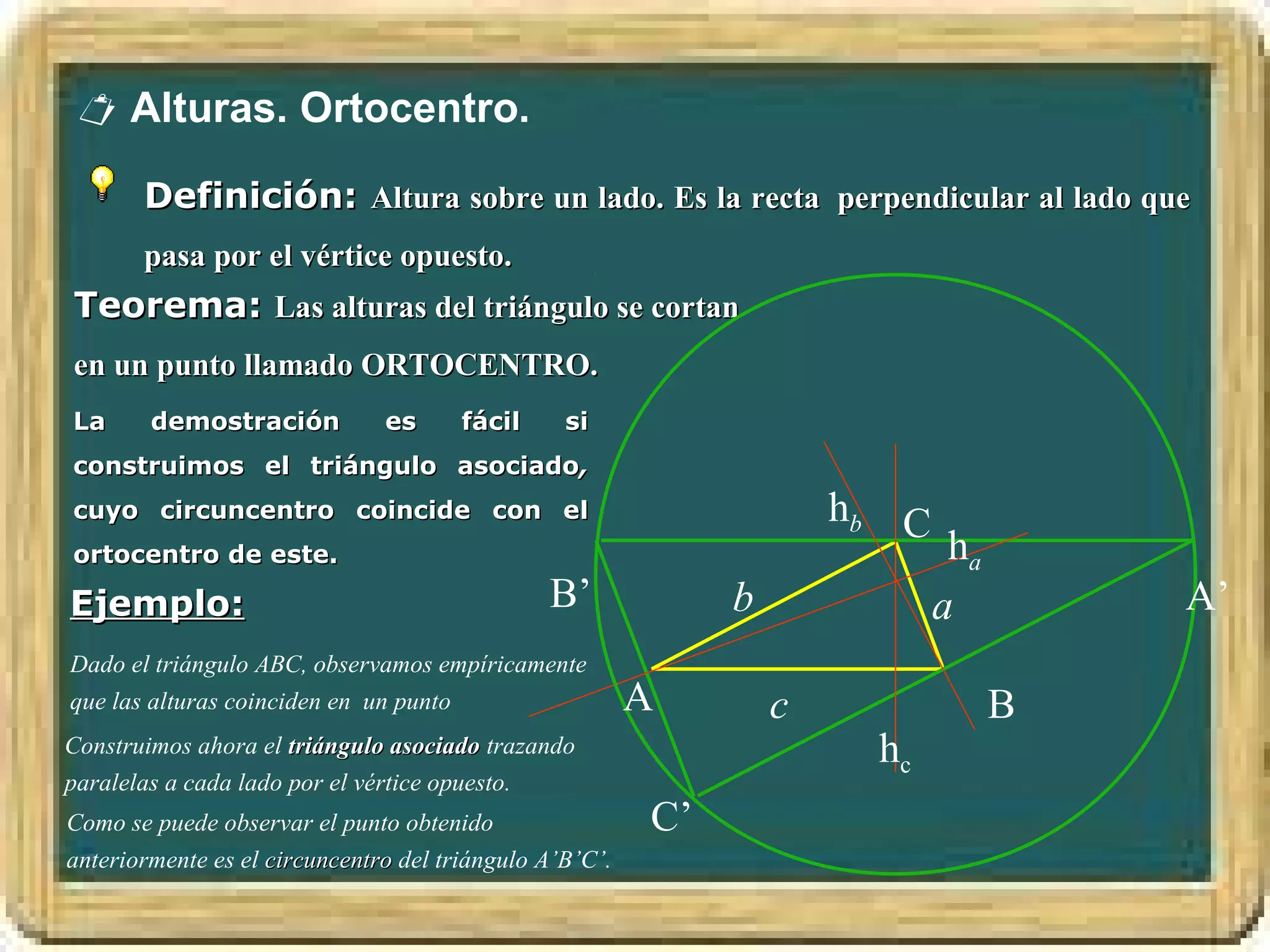  Alturas. Ortocentro.

       Definición: Altura sobre un lado. Es la recta perpendicular al lado que
       pasa por el vértice opuesto.
Teorema: Las alturas del triángulo se cortan
en un punto llamado ORTOCENTRO.
La      demostración           es      fácil     si
construimos el triángulo asociado,
cuyo circuncentro coincide con el                                     hb C
ortocentro de este.                                                           ha
Ejemplo:                                       B’             b              a         A’
Dado el triángulo ABC, observamos empíricamente
que las alturas coinciden en un punto                    A        c                B
Construimos ahora el triángulo asociado trazando                       hc
paralelas a cada lado por el vértice opuesto.
Como se puede observar el punto obtenido                 C’
anteriormente es el circuncentro del triángulo A’B’C’.
 