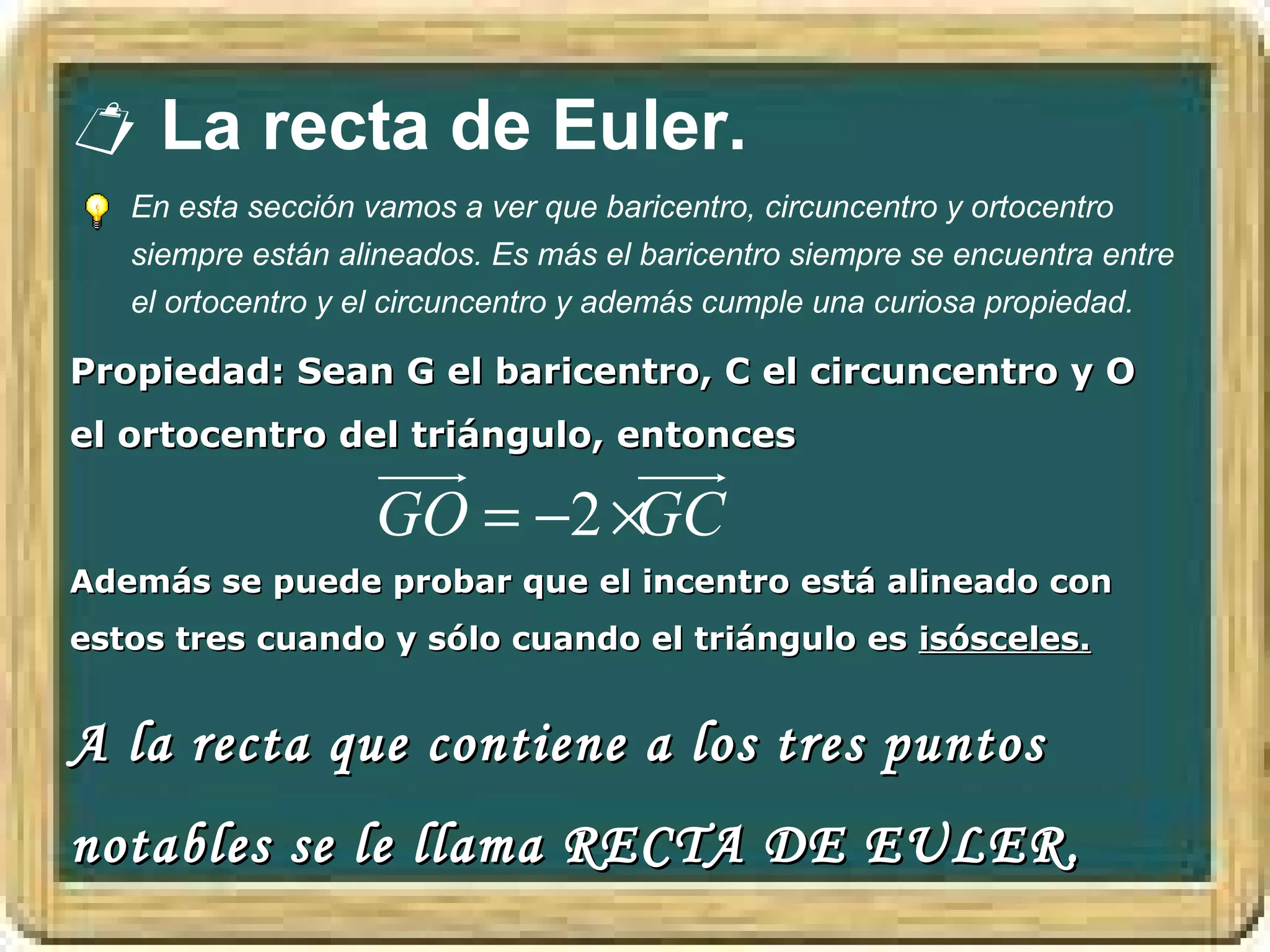  La recta de Euler.
   En esta sección vamos a ver que baricentro, circuncentro y ortocentro
   siempre están alineados. Es más el baricentro siempre se encuentra entre
   el ortocentro y el circuncentro y además cumple una curiosa propiedad.

Propiedad: Sean G el baricentro, C el circuncentro y O
el ortocentro del triángulo, entonces
                   uuur     uuur
                   GO = −2 ×GC
Además se puede probar que el incentro está alineado con
estos tres cuando y sólo cuando el triángulo es isósceles.


A la recta que contiene a los tres puntos
notables se le llama RECTA DE EULER.
 