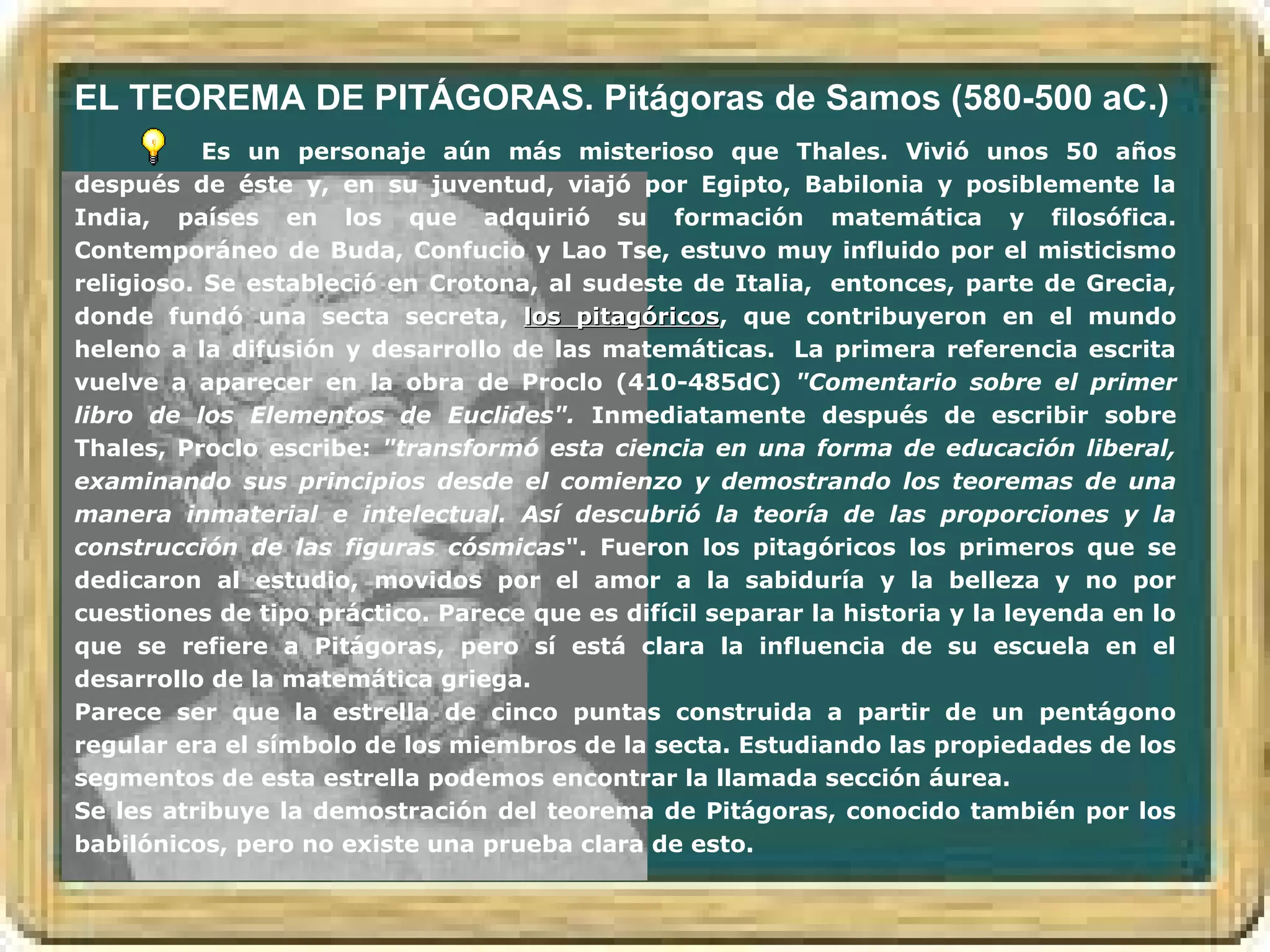 EL TEOREMA DE PITÁGORAS. Pitágoras de Samos (580-500 aC.)
           Es un personaje aún más misterioso que Thales. Vivió unos 50 años
después de éste y, en su juventud, viajó por Egipto, Babilonia y posiblemente la
India, países en los que adquirió su formación matemática y filosófica.
Contemporáneo de Buda, Confucio y Lao Tse, estuvo muy influido por el misticismo
religioso. Se estableció en Crotona, al sudeste de Italia, entonces, parte de Grecia,
donde fundó una secta secreta, los pitagóricos, que contribuyeron en el mundo
                                        pitagóricos
heleno a la difusión y desarrollo de las matemáticas. La primera referencia escrita
vuelve a aparecer en la obra de Proclo (410-485dC) "Comentario sobre el primer
libro de los Elementos de Euclides". Inmediatamente después de escribir sobre
Thales, Proclo escribe: "transformó esta ciencia en una forma de educación liberal,
examinando sus principios desde el comienzo y demostrando los teoremas de una
manera inmaterial e intelectual. Así descubrió la teoría de las proporciones y la
construcción de las figuras cósmicas". Fueron los pitagóricos los primeros que se
dedicaron al estudio, movidos por el amor a la sabiduría y la belleza y no por
cuestiones de tipo práctico. Parece que es difícil separar la historia y la leyenda en lo
que se refiere a Pitágoras, pero sí está clara la influencia de su escuela en el
desarrollo de la matemática griega.
Parece ser que la estrella de cinco puntas construida a partir de un pentágono
regular era el símbolo de los miembros de la secta. Estudiando las propiedades de los
segmentos de esta estrella podemos encontrar la llamada sección áurea.
Se les atribuye la demostración del teorema de Pitágoras, conocido también por los
babilónicos, pero no existe una prueba clara de esto.
 