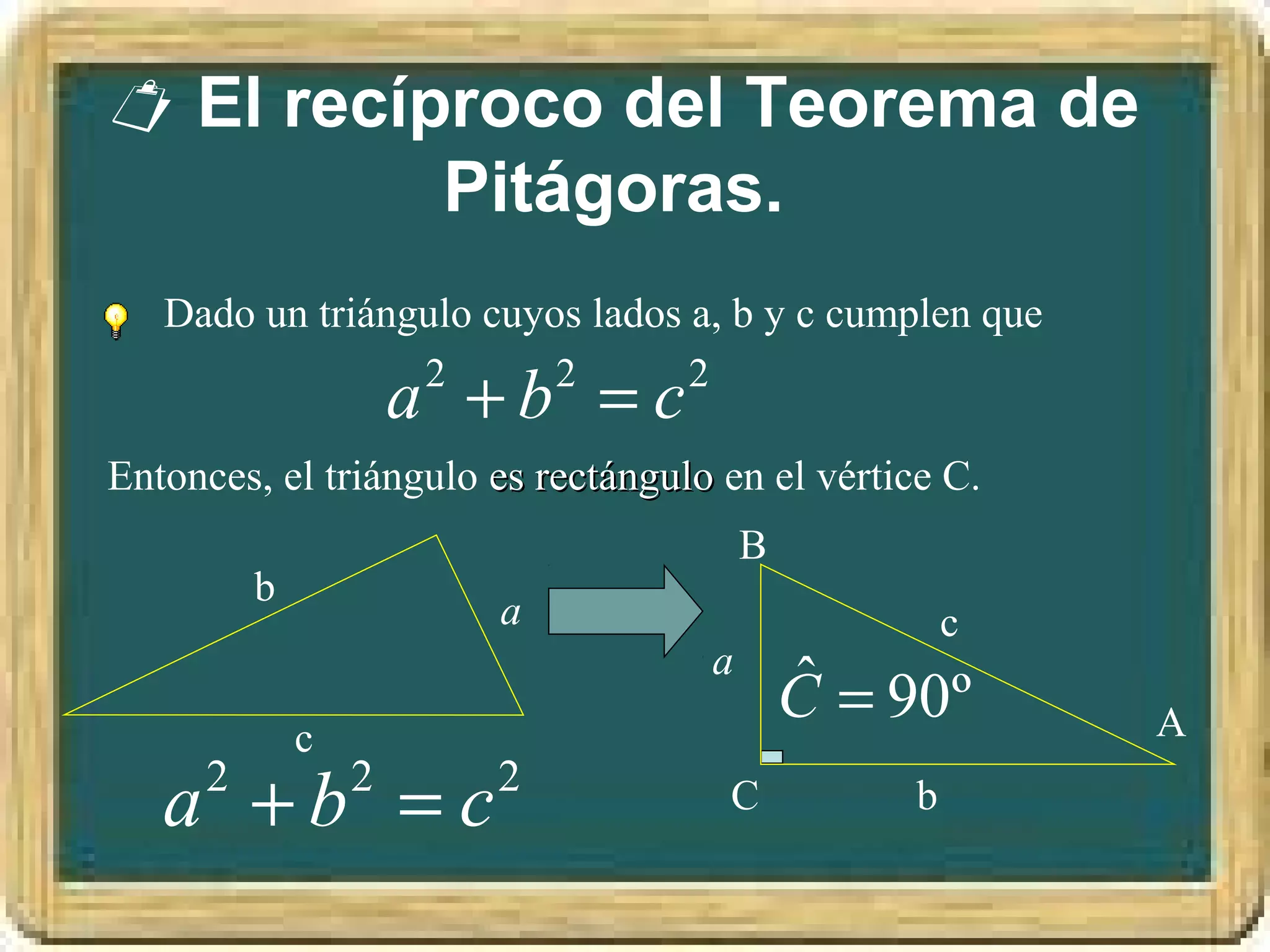  El recíproco del Teorema de
          Pitágoras.
   Dado un triángulo cuyos lados a, b y c cumplen que
                 2
                      a +b =c
                         2       2

Entonces, el triángulo es rectángulo en el vértice C.
                                        B
          b
                        a                            c
                                    a
                                            ˆ
                                            C = 90º
              c                                          A

   a +b =c
      2           2     2            C           b
 
