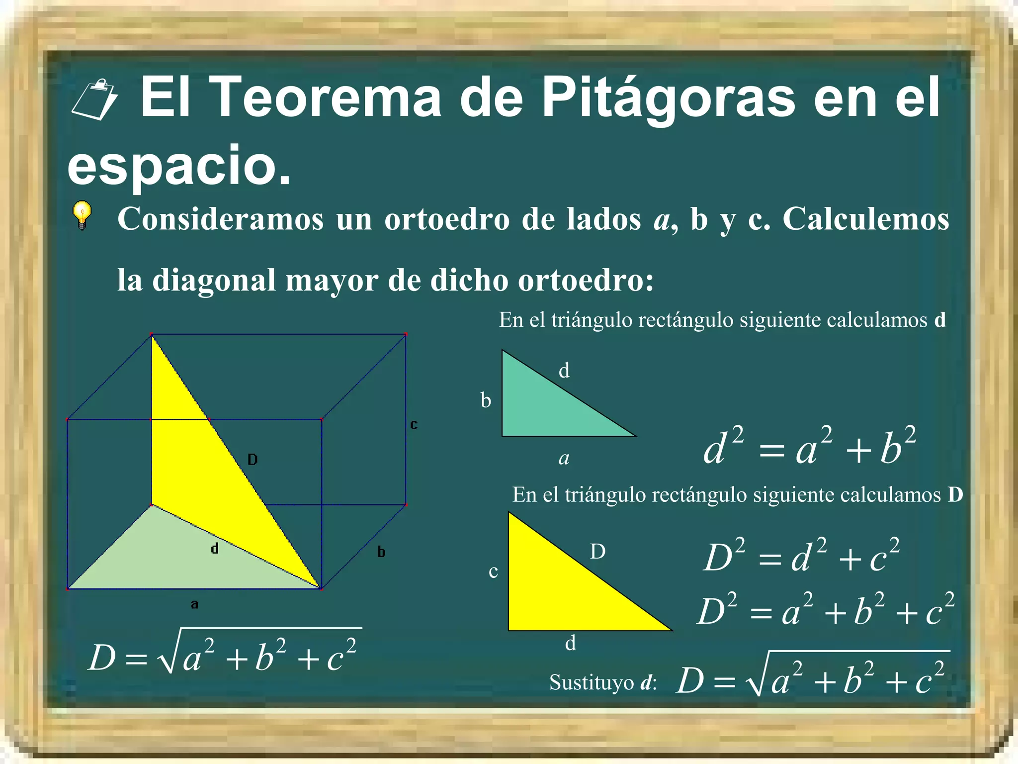  El Teorema de Pitágoras en el
espacio.
 Consideramos un ortoedro de lados a, b y c. Calculemos
 la diagonal mayor de dicho ortoedro:
                             En el triángulo rectángulo siguiente calculamos d

                                   d
                         b

                                   a               d 2 = a 2 + b2
                              En el triángulo rectángulo siguiente calculamos D


                         c
                                        D
                                                  D2 = d 2 + c2
                                                  D2 = a 2 + b2 + c2
                                    d
D = a +b +c
      2    2    2
                                  Sustituyo d:   D = a 2 + b2 + c 2
 