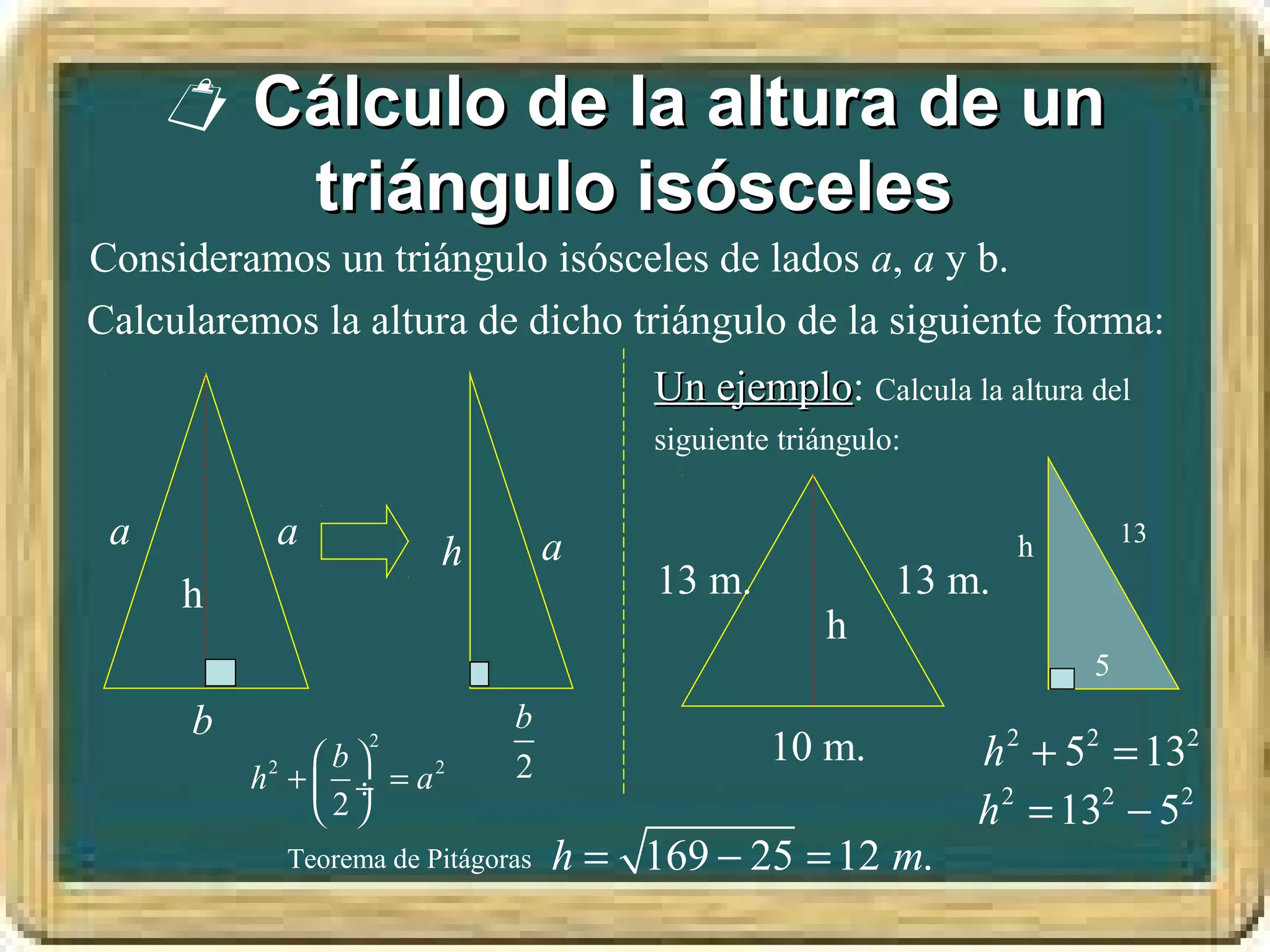  Cálculo de la altura de un
        triángulo isósceles
Consideramos un triángulo isósceles de lados a, a y b.
Calcularemos la altura de dicho triángulo de la siguiente forma:
                                        Un ejemplo: Calcula la altura del
                                           ejemplo
                                        siguiente triángulo:

 a         a            h          a                               h       13

     h                                  13 m.              13 m.
                                                     h
                                                                       5
      b                       b
               b
                  2
                              2
                                                 10 m.         h 2 + 52 = 132
          h2 +  ÷ = a 2
               2                                             h 2 = 132 − 52
            Teorema de Pitágoras   h = 169 − 25 = 12 m.
 