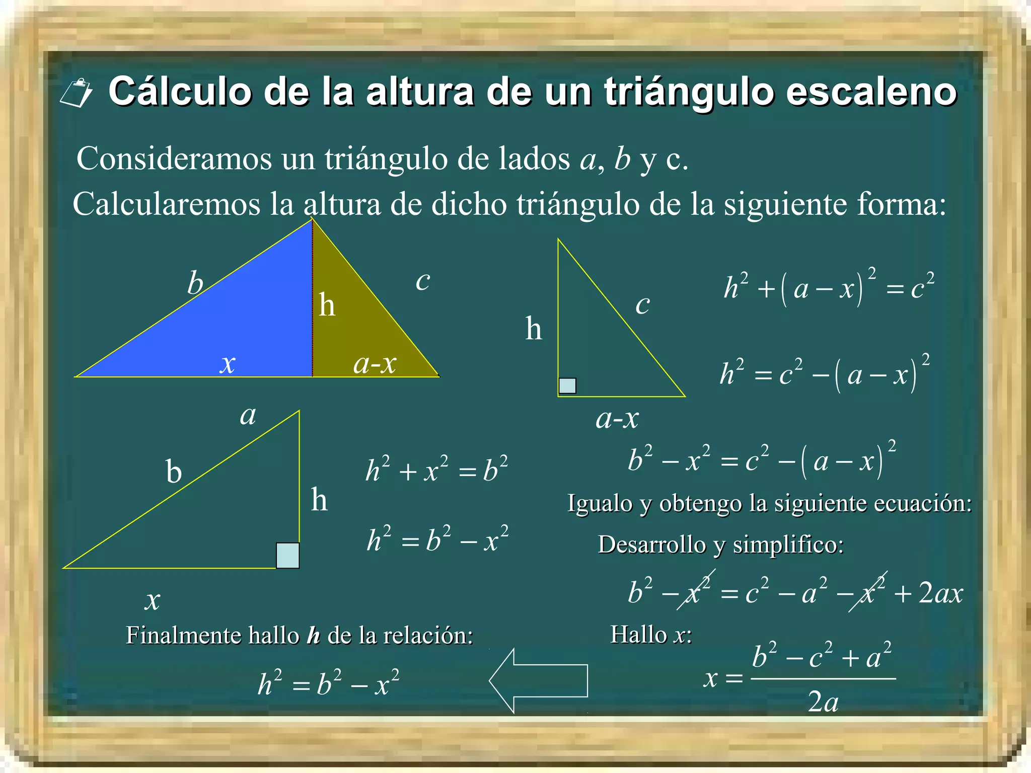  Cálculo de la altura de un triángulo escaleno
Consideramos un triángulo de lados a, b y c.
Calcularemos la altura de dicho triángulo de la siguiente forma:

                                         c                                  h2 + ( a − x ) = c 2
                                                                                         2
             b
                              h                                c
                                                     h
                 x                a-x                                       h = c − ( a − x)
                                                                             2       2           2


                     a                                     a-x
                                                              b − x = c − ( a − x)
                                                                 2      2        2           2
         b                        h +x =b
                                    2        2   2

                             h                           Igualo y obtengo la siguiente ecuación:
                                  h2 = b2 − x 2            Desarrollo y simplifico:

     x                                                        b 2 − x 2 = c 2 − a 2 − x 2 + 2ax
   Finalmente hallo h de la relación:                        Hallo x:
                                                                           b2 − c2 + a 2
                         h2 = b2 − x 2                                  x=
                                                                                2a
 