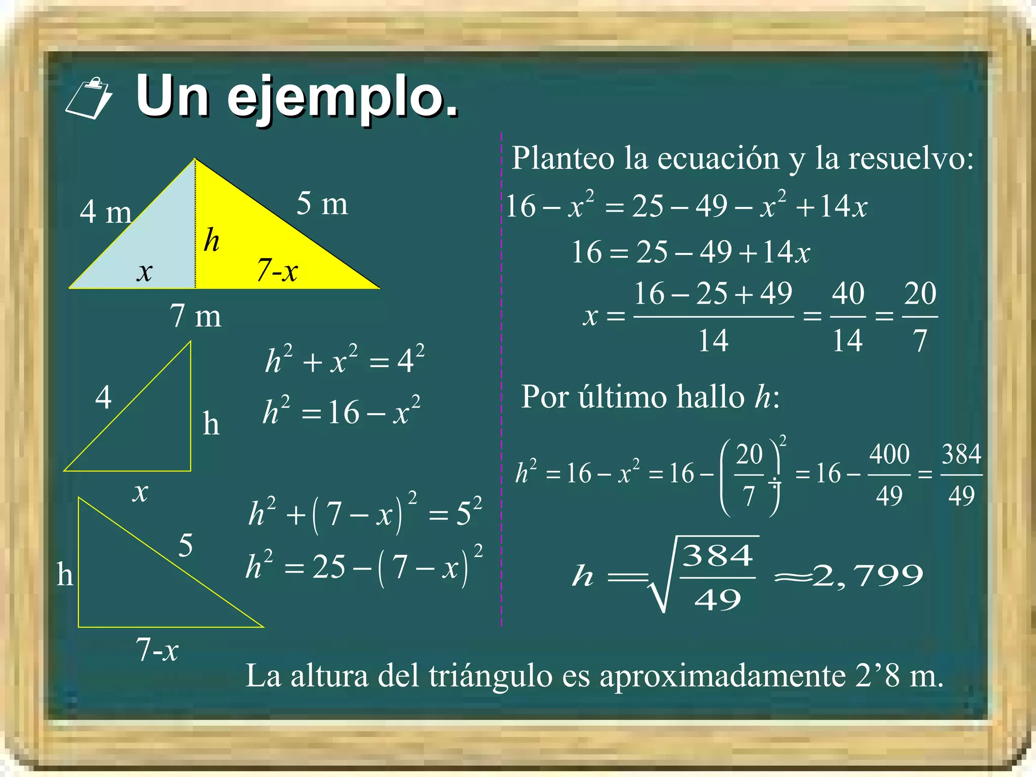  Un ejemplo.
                                              Planteo la ecuación y la resuelvo:
    4m                    5m                  16 − x 2 = 25 − 49 − x 2 + 14 x
                 h                                 16 = 25 − 49 + 14x
         x           7-x
                                                         16 − 25 + 49 40 20
             7m                                     x=                 =      =
                                                              14          14 7
                      h 2 + x 2 = 42
    4                 h 2 = 16 − x 2           Por último hallo h:
                 h                                                  2
                                                                     20      400 384
                                              h 2 = 16 − x 2 = 16 −  ÷ = 16 −    =
         x                                                           7       49   49
                     h + ( 7 − x ) = 52
                      2           2

             5
                     h = 25 − ( 7 − x )                     384
                      2                   2
h                                                 h=            ≈2, 799
                                                             49
         7-x
                     La altura del triángulo es aproximadamente 2’8 m.
 