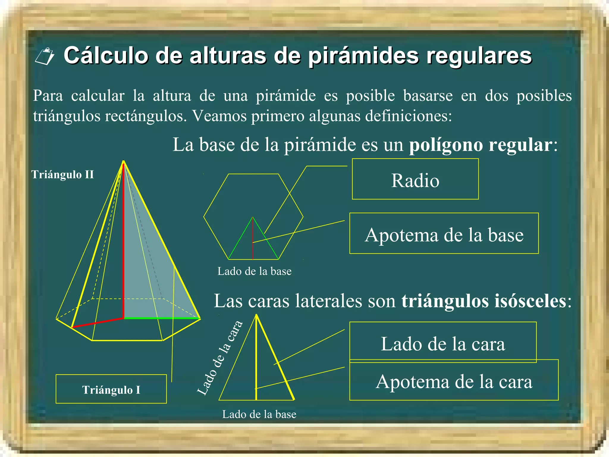  Cálculo de alturas de pirámides regulares
Para calcular la altura de una pirámide es posible basarse en dos posibles
triángulos rectángulos. Veamos primero algunas definiciones:
                       La base de la pirámide es un polígono regular:
Triángulo II
                                                     Radio

                                                  Apotema de la base
                                Lado de la base

                            Las caras laterales son triángulos isósceles:
                                 ara




                                                   Lado de la cara
                            la c
                           de




                                                   Apotema de la cara
                            o
                         Lad




         Triángulo I

                                Lado de la base
 