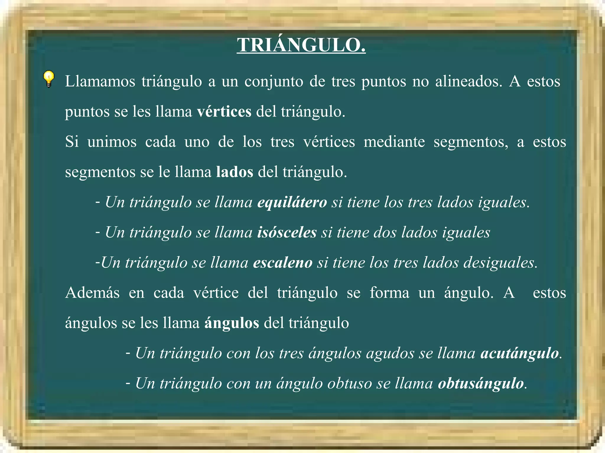 TRIÁNGULO.
Llamamos triángulo a un conjunto de tres puntos no alineados. A estos
puntos se les llama vértices del triángulo.
Si unimos cada uno de los tres vértices mediante segmentos, a estos
segmentos se le llama lados del triángulo.
    - Un triángulo se llama equilátero si tiene los tres lados iguales.

    - Un triángulo se llama isósceles si tiene dos lados iguales

    -Un triángulo se llama escaleno si tiene los tres lados desiguales.

Además en cada vértice del triángulo se forma un ángulo. A                estos
ángulos se les llama ángulos del triángulo
         - Un triángulo con los tres ángulos agudos se llama acutángulo.

         - Un triángulo con un ángulo obtuso se llama obtusángulo.
 