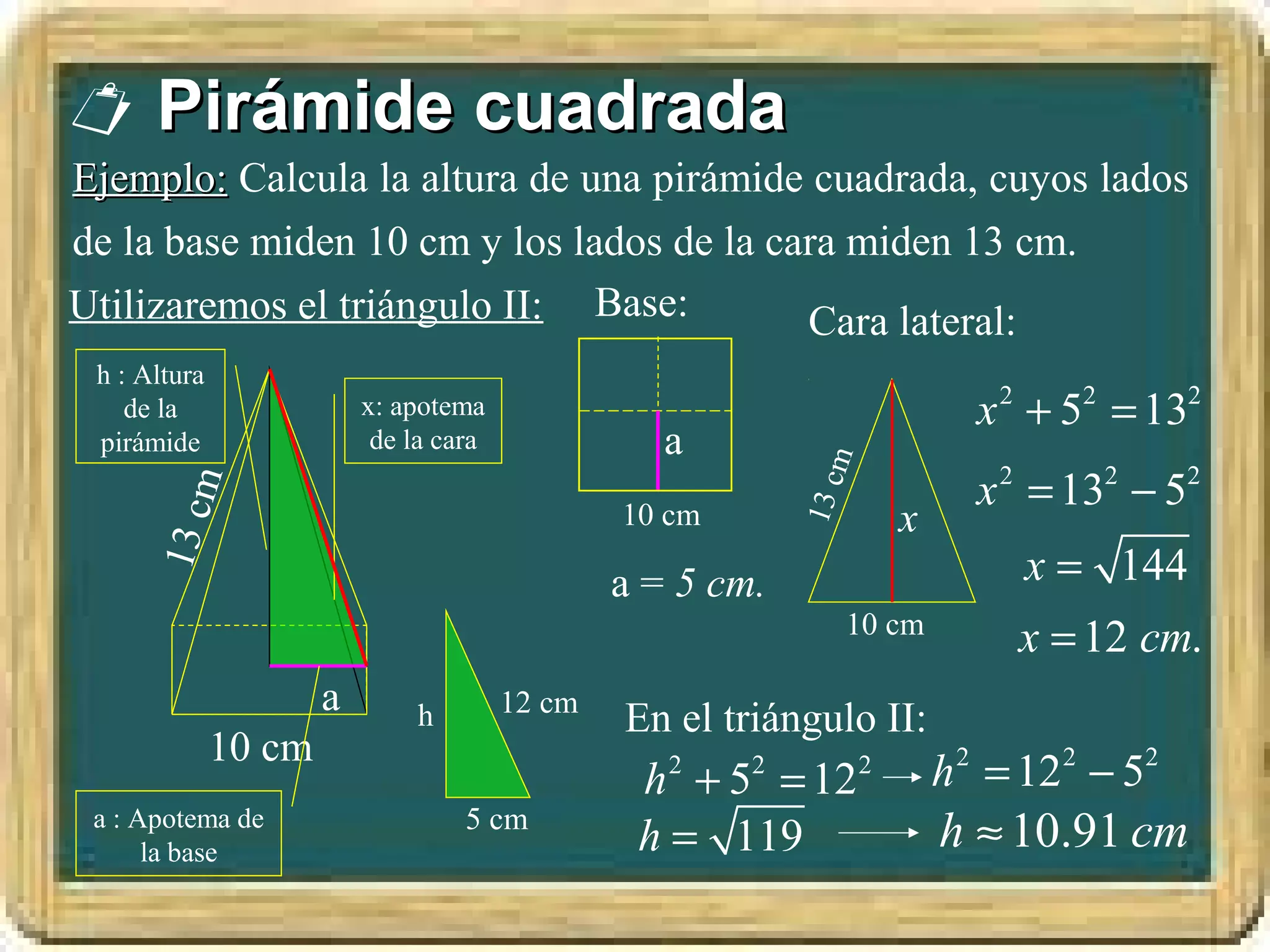  Pirámide cuadrada
Ejemplo: Calcula la altura de una pirámide cuadrada, cuyos lados
de la base miden 10 cm y los lados de la cara miden 13 cm.
Utilizaremos el triángulo II: Base:        Cara lateral:
 h : Altura
    de la                 x: apotema                                          x 2 + 52 = 132
 pirámide                  de la cara              a




                                                                m
                                                                              x 2 = 132 − 52
          m




                                                            13 c
                                                10 cm                   x
      13 c




                                                a = 5 cm.                        x = 144
                                                                10 cm
                                                                                 x = 12 cm.
                      a                 12 cm
                               h                En el triángulo II:
              10 cm
                                                 h + 5 = 12
                                                   2    2           2       h 2 = 122 − 52
 a : Apotema de
      la base
                                   5 cm
                                                 h = 119                    h ≈ 10.91 cm
 