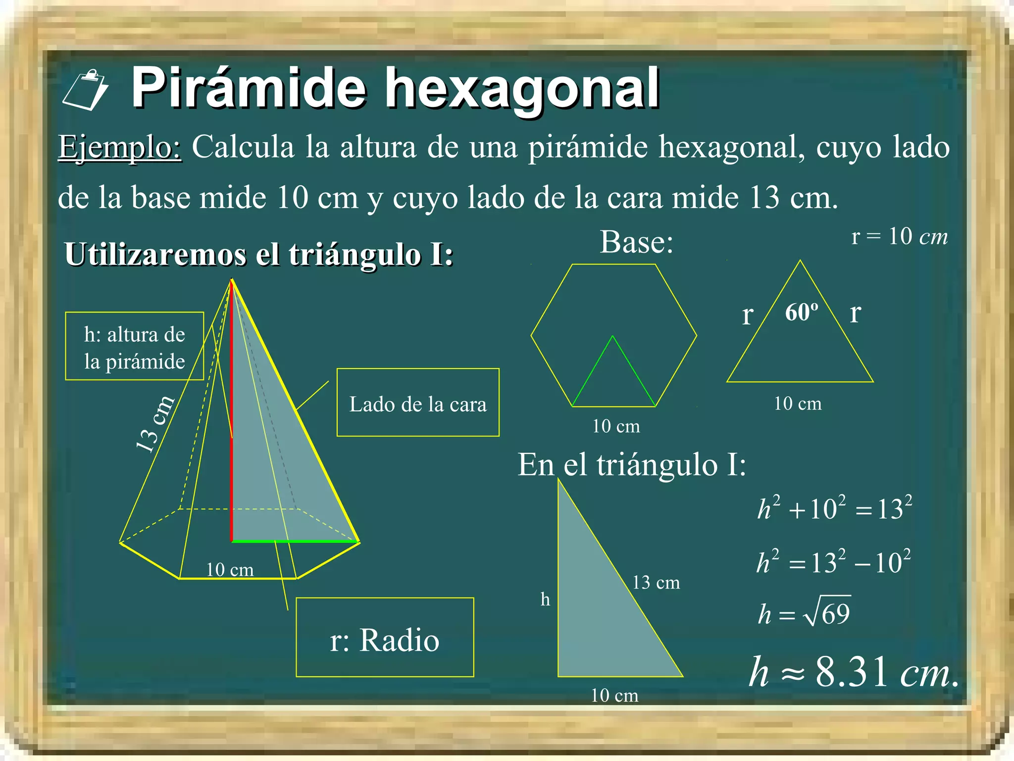  Pirámide hexagonal
Ejemplo: Calcula la altura de una pirámide hexagonal, cuyo lado
de la base mide 10 cm y cuyo lado de la cara mide 13 cm.
                                       Base:             r = 10 cm
Utilizaremos el triángulo I:
                                                            r     60º    r
 h: altura de
 la pirámide
                         Lado de la cara                         10 cm
         cm




                                                10 cm
      13




                                           En el triángulo I:
                                                                h 2 + 102 = 132
                10 cm                                           h 2 = 132 − 102
                                                    13 cm
                                            h
                                                                h = 69
                        r: Radio
                                                10 cm
                                                                h ≈ 8.31 cm.
 
