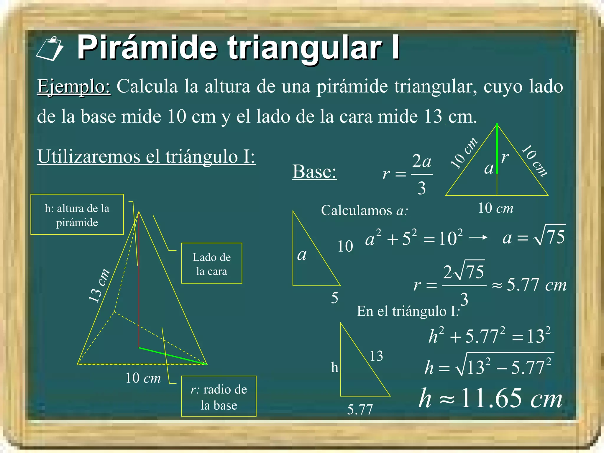 Pirámide triangular I
Ejemplo: Calcula la altura de una pirámide triangular, cuyo lado
de la base mide 10 cm y el lado de la cara mide 13 cm.




                                                                     cm
Utilizaremos el triángulo I:                                                  r




                                                                                  10
                                                            2a            a




                                                                  10
                                         Base:           r=




                                                                                   cm
                                                             3
 h: altura de la                             Calculamos a:                10 cm
    pirámide

                                               10 a 2 + 52 = 102    a = 75
                           Lado de       a
                            la cara                           2 75
             m




                                                         r=        ≈ 5.77 cm
         13 c




                                              5                 3
                                                   En el triángulo I:
                                                               h 2 + 5.77 2 = 132
                                                     13
                   10 cm
                                              h               h = 132 − 5.77 2
                           r: radio de
                             la base              5.77       h ≈ 11.65 cm
 