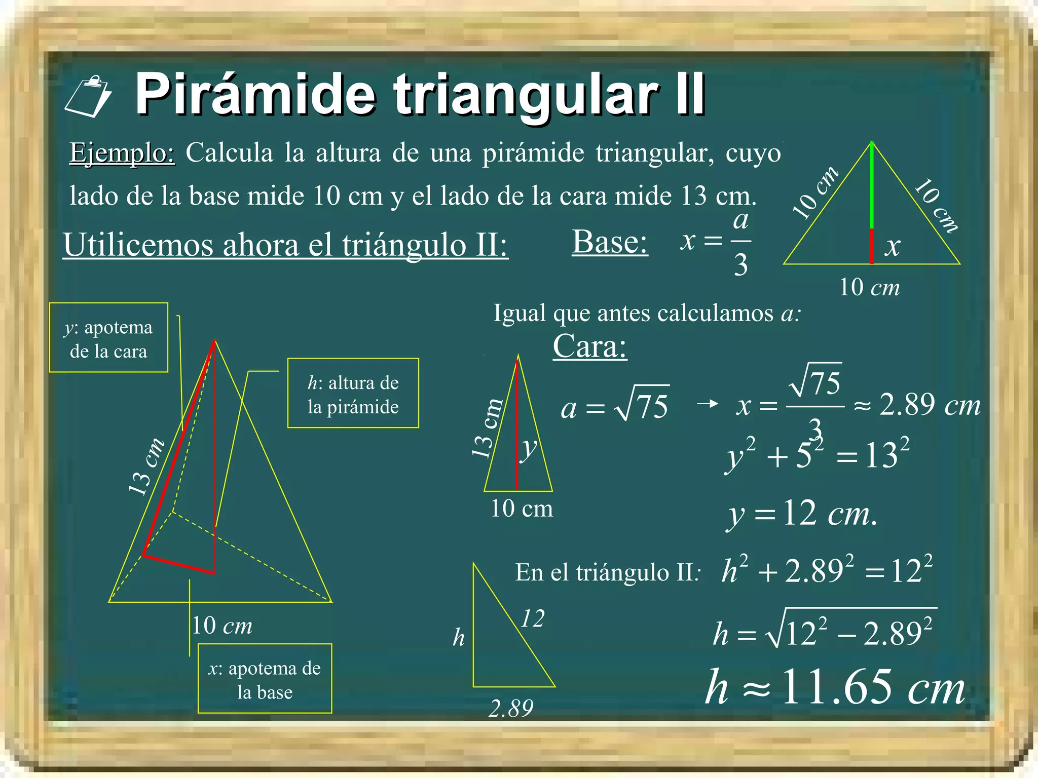  Pirámide triangular II
Ejemplo: Calcula la altura de una pirámide triangular, cuyo




                                                                                cm
lado de la base mide 10 cm y el lado de la cara mide 13 cm.




                                                                                             10
                                                                 a




                                                                             10



                                                                                                cm
Utilicemos ahora el triángulo II:                      Base: x =                        x
                                                                 3
                                                                                     10 cm
y: apotema
                                             Igual que antes calculamos a:
 de la cara                                           Cara:
                          h: altura de                                         75
                          la pirámide                 a = 75            x=        ≈ 2.89 cm

                                         13 cm
                                                 y                             3
                                                                        y 2 + 5 = 13
                                                                               2      2
          m
      13 c




                                             10 cm                      y = 12 cm.
                                                 En el triángulo II:   h 2 + 2.892 = 122
                                                 12
              10 cm                      h                             h = 122 − 2.892
                                                                       h ≈ 11.65 cm
               x: apotema de
                   la base
                                             2.89
 