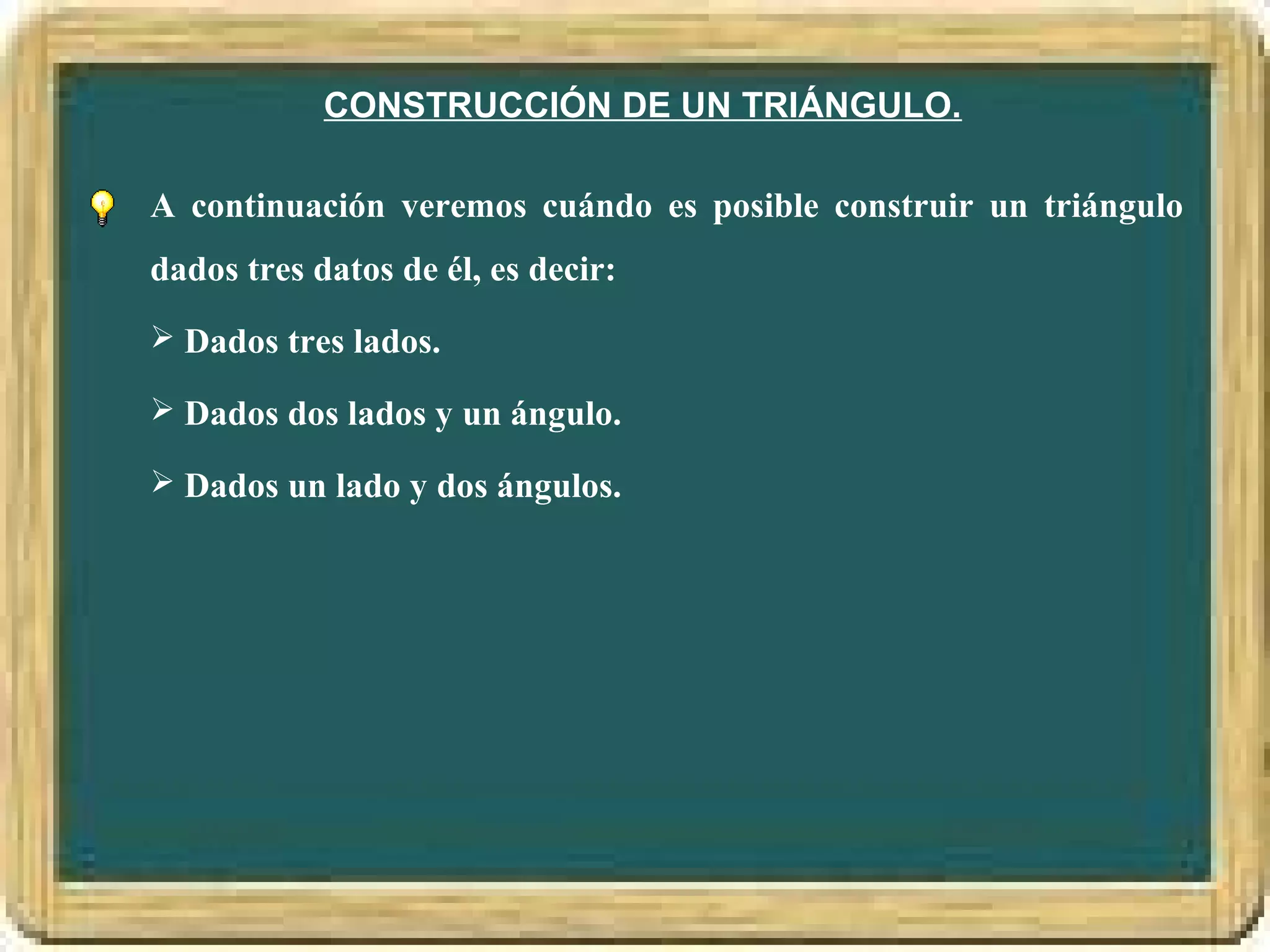 CONSTRUCCIÓN DE UN TRIÁNGULO.

A continuación veremos cuándo es posible construir un triángulo
dados tres datos de él, es decir:
 Dados tres lados.

 Dados dos lados y un ángulo.

 Dados un lado y dos ángulos.
 