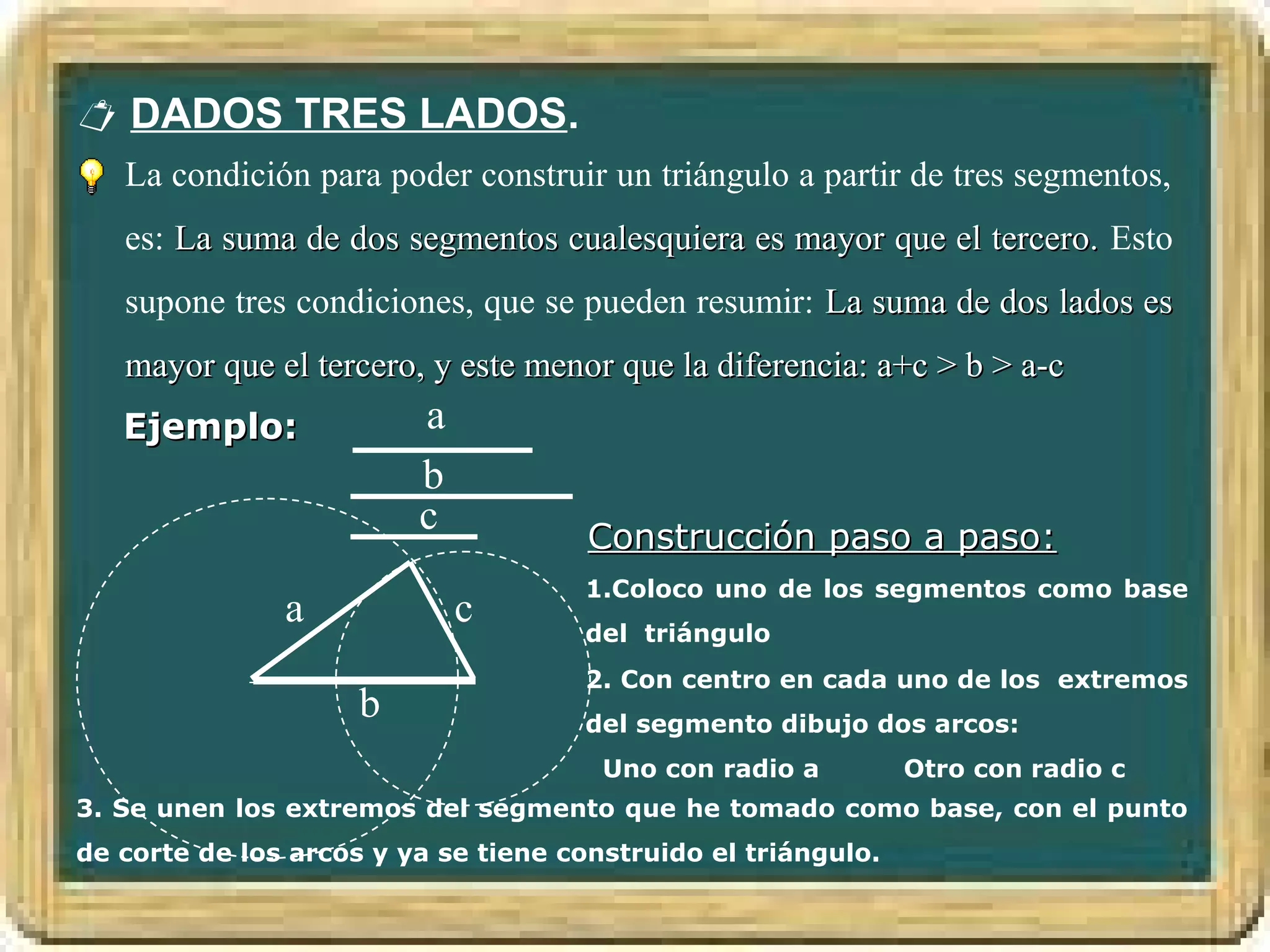  DADOS TRES LADOS.
   La condición para poder construir un triángulo a partir de tres segmentos,
   es: La suma de dos segmentos cualesquiera es mayor que el tercero. Esto
   supone tres condiciones, que se pueden resumir: La suma de dos lados es
   mayor que el tercero, y este menor que la diferencia: a+c > b > a-c
   Ejemplo:              a
                         b
                         c            Construcción paso a paso:
                                     1.Coloco uno de los segmentos como base
               a             c       del triángulo
                                     2. Con centro en cada uno de los extremos
                     b               del segmento dibujo dos arcos:
                                       Uno con radio a         Otro con radio c
3. Se unen los extremos del segmento que he tomado como base, con el punto
de corte de los arcos y ya se tiene construido el triángulo.
 