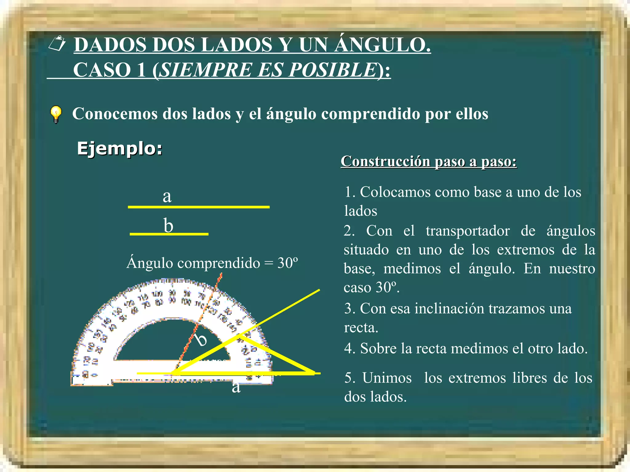  DADOS DOS LADOS Y UN ÁNGULO.
  CASO 1 (SIEMPRE ES POSIBLE):

 Conocemos dos lados y el ángulo comprendido por ellos

  Ejemplo:
                                   Construcción paso a paso:

            a                      1. Colocamos como base a uno de los
                                   lados
            b                      2. Con el transportador de ángulos
                                   situado en uno de los extremos de la
       Ángulo comprendido = 30º    base, medimos el ángulo. En nuestro
                                   caso 30º.
                                   3. Con esa inclinación trazamos una
                                   recta.
                 b                 4. Sobre la recta medimos el otro lado.
                     30º
                                   5. Unimos los extremos libres de los
                           a       dos lados.
 