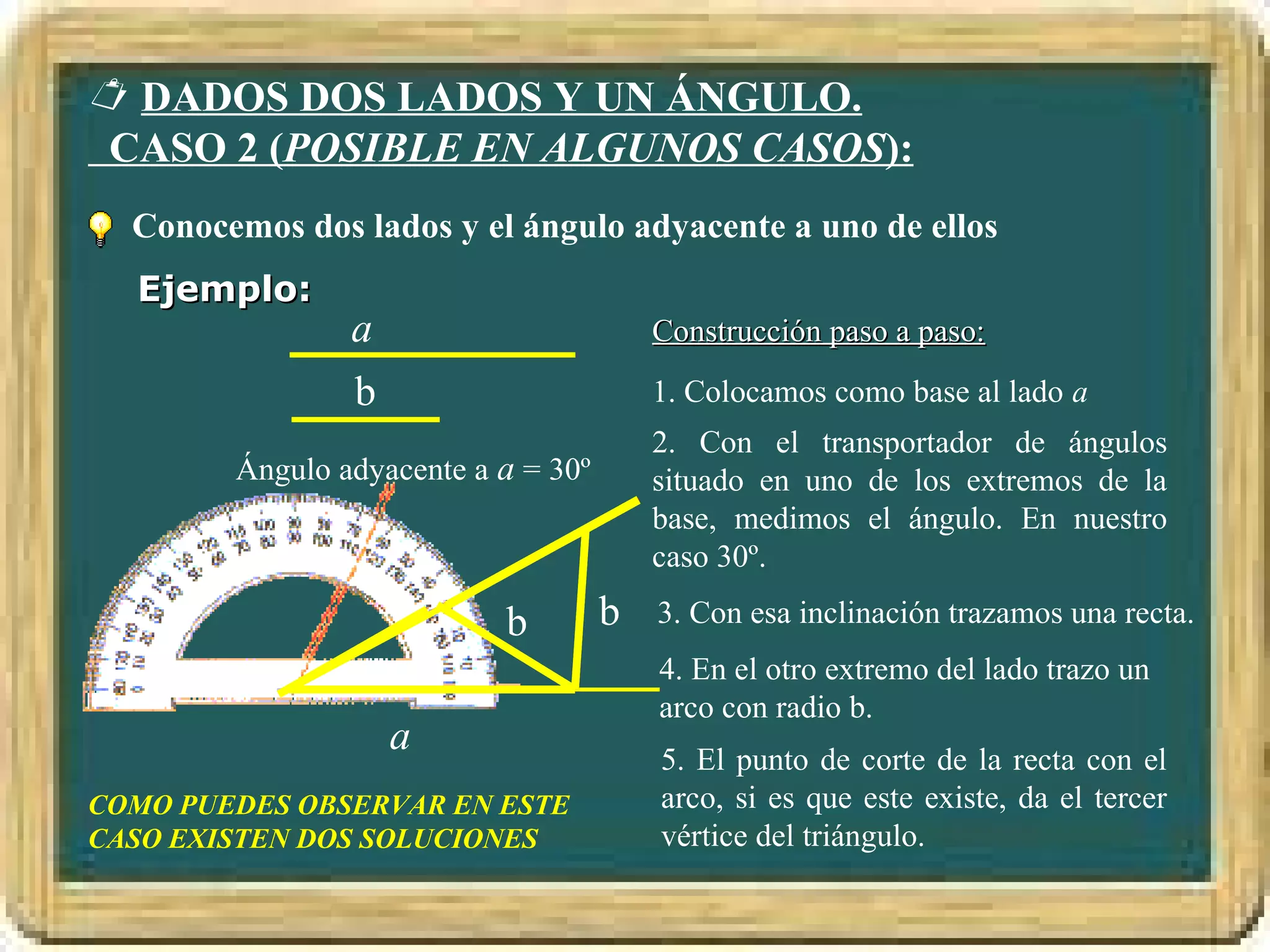  DADOS DOS LADOS Y UN ÁNGULO.
CASO 2 (POSIBLE EN ALGUNOS CASOS):
  Conocemos dos lados y el ángulo adyacente a uno de ellos
  Ejemplo:
                a                        Construcción paso a paso:

                b                        1. Colocamos como base al lado a
                                         2. Con el transportador de ángulos
        Ángulo adyacente a a = 30º       situado en uno de los extremos de la
                                         base, medimos el ángulo. En nuestro
                                         caso 30º.

                           b         b   3. Con esa inclinación trazamos una recta.
                 30º                     4. En el otro extremo del lado trazo un
                                         arco con radio b.
                    a                    5. El punto de corte de la recta con el
COMO PUEDES OBSERVAR EN ESTE             arco, si es que este existe, da el tercer
CASO EXISTEN DOS SOLUCIONES              vértice del triángulo.
 