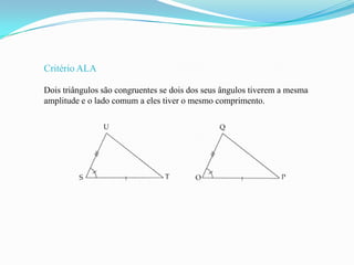 Critério ALA

Dois triângulos são congruentes se dois dos seus ângulos tiverem a mesma
amplitude e o lado comum a eles tiver o mesmo comprimento.
 