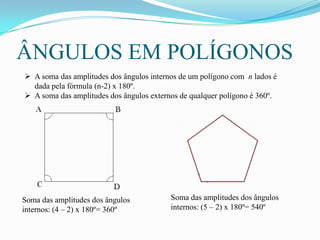 ÂNGULOS EM POLÍGONOS
 A soma das amplitudes dos ângulos internos de um polígono com n lados é
  dada pela fórmula (n-2) x 180º.
 A soma das amplitudes dos ângulos externos de qualquer polígono é 360º.




Soma das amplitudes dos ângulos           Soma das amplitudes dos ângulos
internos: (4 – 2) x 180º= 360º            internos: (5 – 2) x 180º= 540º
 