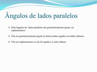 Ângulos de lados paralelos
  Dois ângulos de lados paralelos são geometricamente iguais, ou
   suplementares.

  Vão ser geometricamente iguais se forem ambos agudos ou ambos obtusos.

  Vão ser suplementares se um for agudo e o outro obtuso.
 