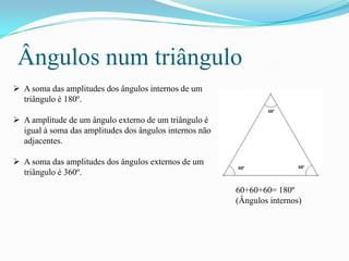 Ângulos num triângulo
 A soma das amplitudes dos ângulos internos de um
  triângulo é 180º.

 A amplitude de um ângulo externo de um triângulo é
  igual à soma das amplitudes dos ângulos internos não
  adjacentes.

 A soma das amplitudes dos ângulos externos de um
  triângulo é 360º.

                                                         60+60+60= 180º
                                                         (Ângulos internos)
 