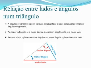 Relação entre lados e ângulos
num triângulo
 A ângulos congruentes opõem-se lados congruentes e a lados congruentes opõem-se
  ângulos congruentes.

 Ao maior lado opõe-se o maior ângulo e ao maior ângulo opõe-se o maior lado.

 Ao menor lado opõe-se o menor ângulo e ao menor ângulo opõe-se o menor lado.
 