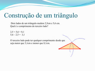 Construção de um triângulo
  Dois lados de um triângulo medem 2,5cm e 5,6 cm.
  Qual é o comprimento do terceiro lado?

  2,5 + 5,6 = 8,1
  5,6 – 2,5 = 3,1

  O terceiro lado pode ter qualquer comprimento desde que
  seja maior que 3,1cm e menor que 8,1cm.
 