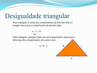 Desigualdade triangular
  Num triângulo, a soma dos comprimentos de dois dos lados é
  sempre maior que o comprimento do terceiro lado.

                     a+c>b
                      ou
  Num triângulo, qualquer lado tem um comprimento maior que a
  diferença dos comprimentos dos outros dois.

                           a>b-c
 