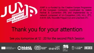JUMP is co-funded by the Creative Europe Programme
of the European Comission, coordinated by MaMA
Festival & Convention (FR) and implemented by a
network composed of Un-Convention (UK), M.I.L. (PT),
A.M.W. (GR), Nouvelle Prague (CZ) and Linecheck (IT).
Thank you for your attention
See you tomorrow at 12 : 20 for the second Pitch Session
 